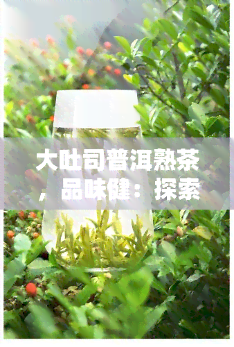 大吐司普洱熟茶，品味健：探索大吐司普洱熟茶的独特魅力