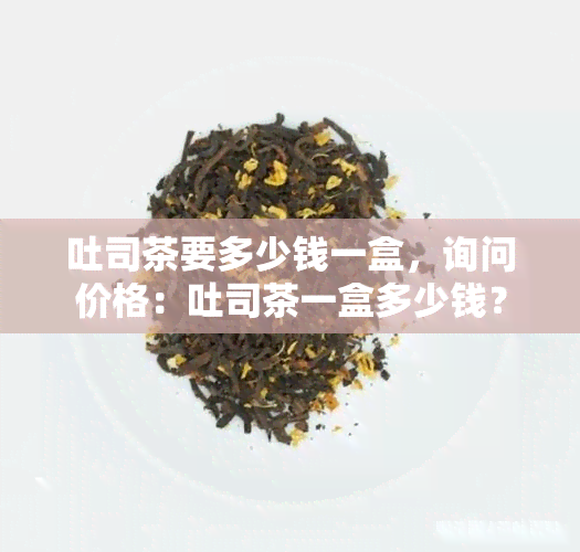 吐司茶要多少钱一盒，询问价格：吐司茶一盒多少钱？