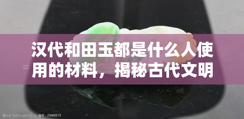 汉代和田玉都是什么人使用的材料，揭秘古代文明：汉代和田玉的使用者是谁？