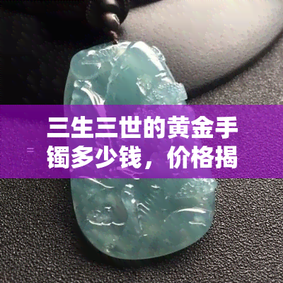 三生三世的黄金手镯多少钱，价格揭秘：三生三世的黄金手镯值多少钱？