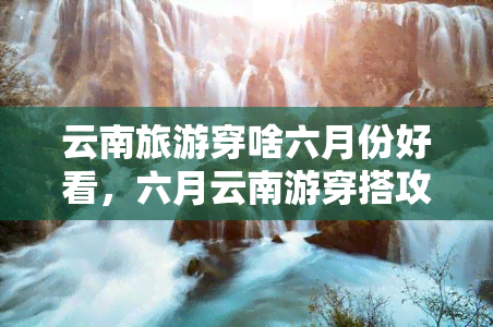 云南旅游穿啥六月份好看，六月云南游穿搭攻略：让你在美景中尽显时尚