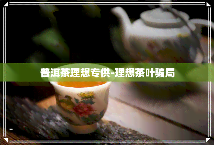 普洱茶理想专供-理想茶叶骗局