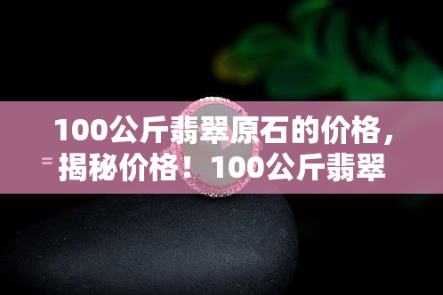 100公斤翡翠原石的价格，揭秘价格！100公斤翡翠原石的市场价值解析