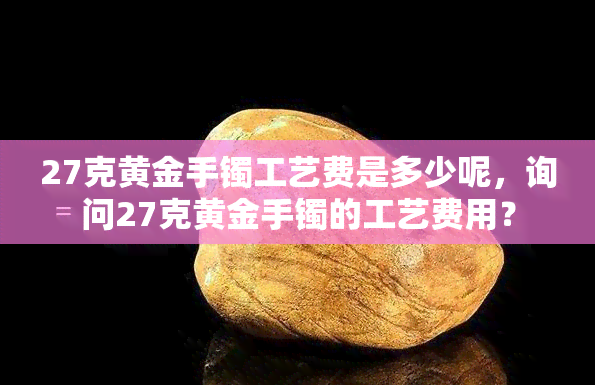 27克黄金手镯工艺费是多少呢，询问27克黄金手镯的工艺费用？