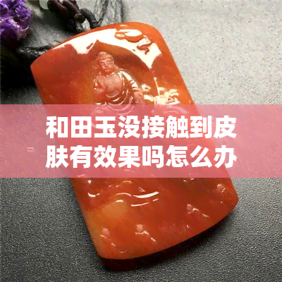 和田玉没接触到皮肤有效果吗怎么办，解惑：和田玉未接触皮肤是否有效果？