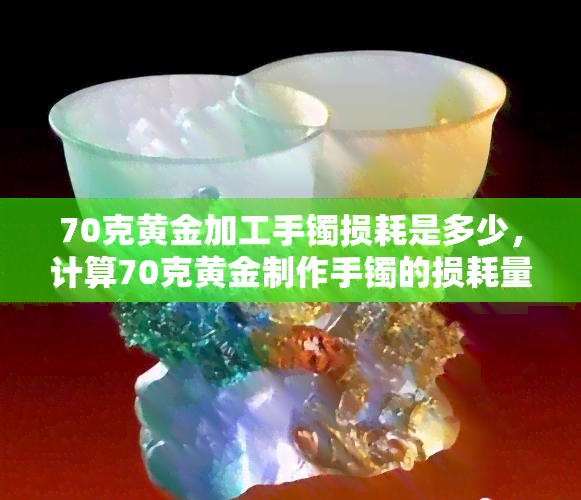 70克黄金加工手镯损耗是多少，计算70克黄金制作手镯的损耗量