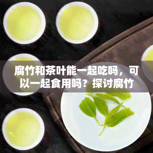 腐竹和茶叶能一起吃吗，可以一起食用吗？探讨腐竹与茶叶的搭配可能性