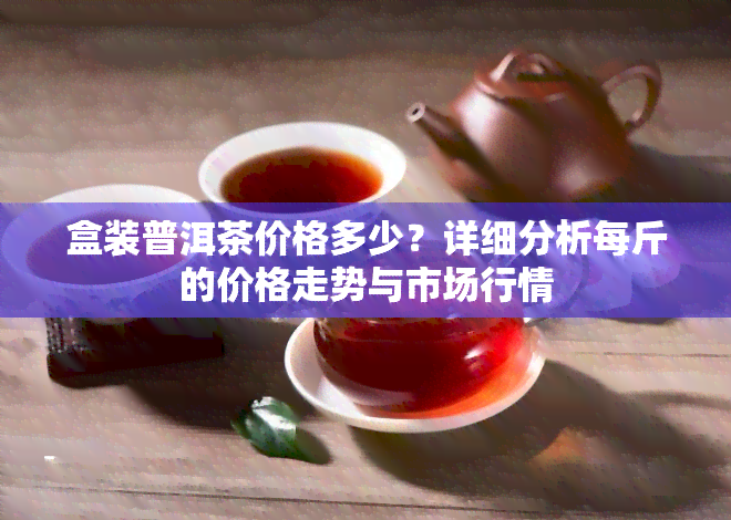 盒装普洱茶价格多少？详细分析每斤的价格走势与市场行情