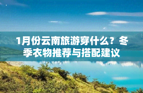 1月份云南旅游穿什么？冬季衣物推荐与搭配建议