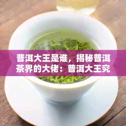 普洱大王是谁，揭秘普洱茶界的大佬：普洱大王究竟是谁？