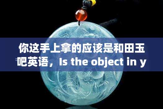 你这手上拿的应该是和田玉吧英语，Is the object in your hand a Huayuan玉石?