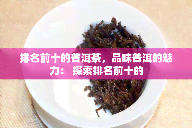 排名前十的普洱茶，品味普洱的魅力： 探索排名前十的