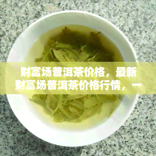 财富场普洱茶价格，最新财富场普洱茶价格行情，一网打尽！