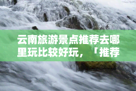 云南旅游景点推荐去哪里玩比较好玩，「推荐」云南旅游景点，哪里更好玩？