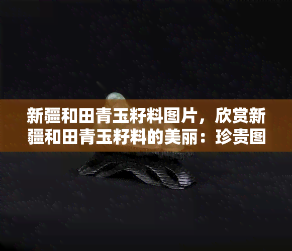 新疆和田青玉籽料图片，欣赏新疆和田青玉籽料的美丽：珍贵图片展示