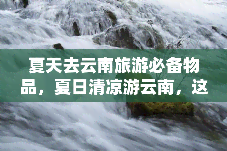 夏天去云南旅游必备物品，夏日清凉游云南，这些必备物品不可少！