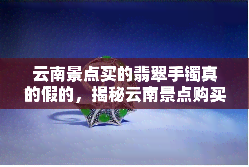 云南景点买的翡翠手镯真的假的，揭秘云南景点购买翡翠手镯真伪，你买到的是真的吗？