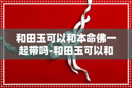 和田玉可以和本命佛一起带吗-和田玉可以和本命佛一起带吗女生