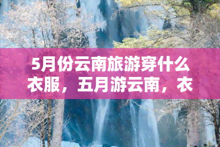 5月份云南旅游穿什么衣服，五月游云南，衣着如何搭配才合适？