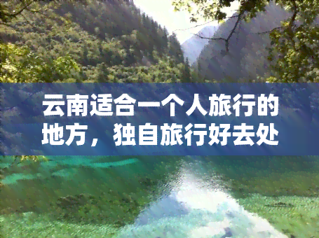 云南适合一个人旅行的地方，独自旅行好去处：云南的那些适合一个人探索的地方