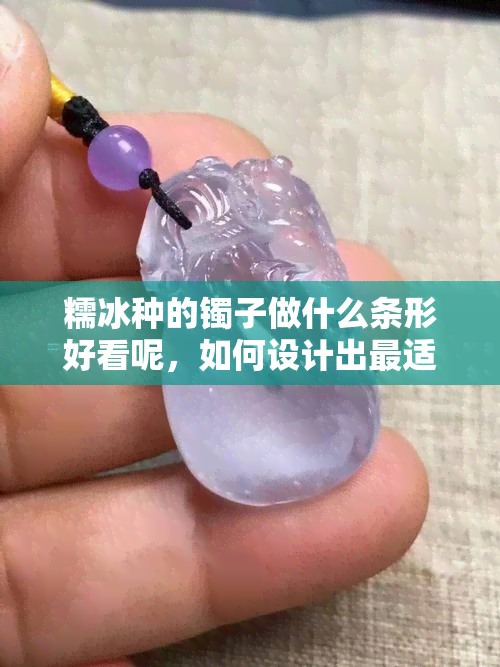 糯冰种的镯子做什么条形好看呢，如何设计出最适合糯冰种镯子的条形？