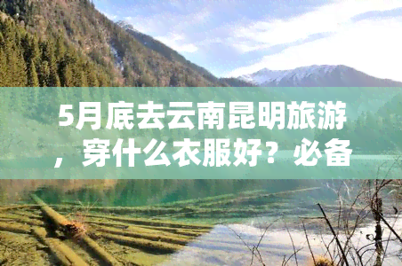 5月底去云南昆明旅游，穿什么衣服好？必备穿搭指南！