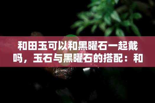 和田玉可以和黑曜石一起戴吗，玉石与黑曜石的搭配：和田玉能否与黑曜石同时佩戴？