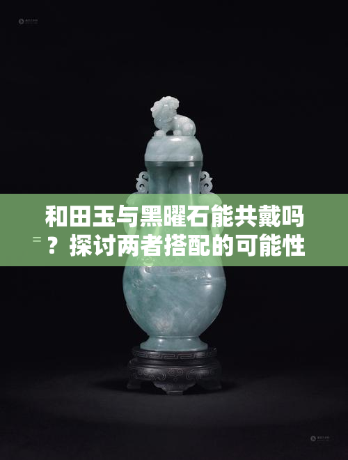 和田玉与黑曜石能共戴吗？探讨两者搭配的可能性