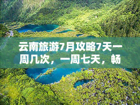 云南旅游7月攻略7天一周几次，一周七天，畅游云南：七月旅游攻略全解析