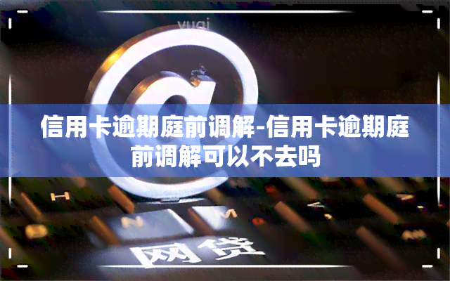 信用卡逾期庭前调解-信用卡逾期庭前调解可以不去吗