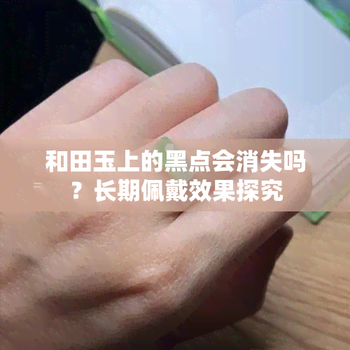 和田玉上的黑点会消失吗？长期佩戴效果探究