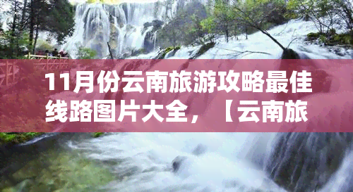 11月份云南旅游攻略更佳线路图片大全，【云南旅游】11月必去景点！超全云南旅游攻略，路线图 美图打包带走