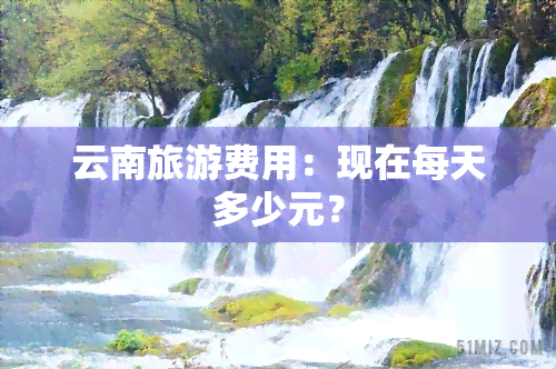 云南旅游费用：现在每天多少元？