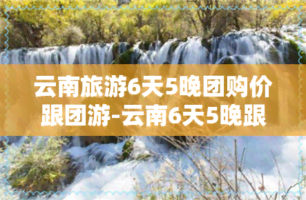 云南旅游6天5晚团购价跟团游-云南6天5晚跟团旅游价格便宜