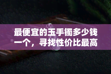 更便宜的玉手镯多少钱一个，寻找性价比更高的玉手镯？这个价格区间内更便宜的选择都在这里！