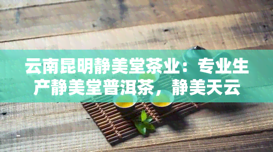 云南昆明静美堂茶业：专业生产静美堂普洱茶，静美天云茶，官网直销