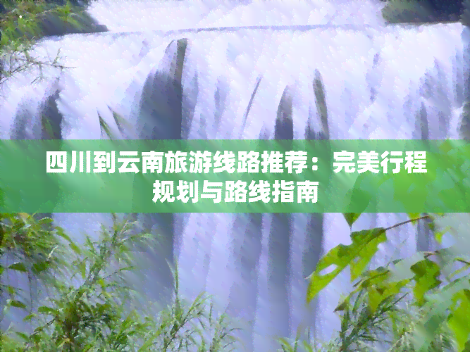 四川到云南旅游线路推荐：完美行程规划与路线指南