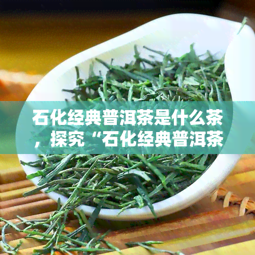 石化经典普洱茶是什么茶，探究“石化经典普洱茶”：这是一种什么类型的茶叶？