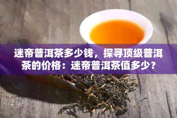 迷帝普洱茶多少钱，探寻顶级普洱茶的价格：迷帝普洱茶值多少？