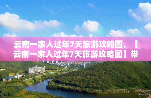 云南一家人过年7天旅游攻略图，【云南一家人过年7天旅游攻略图】带你玩转云南，感受不一样的年味！