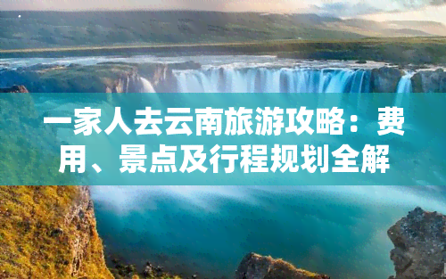 一家人去云南旅游攻略：费用、景点及行程规划全解析