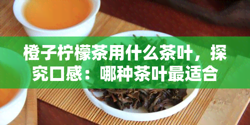 橙子柠檬茶用什么茶叶，探究口感：哪种茶叶最适合制作橙子柠檬茶？