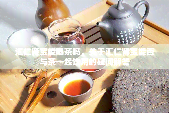 汇仁肾宝能喝茶吗，关于汇仁肾宝能否与茶一起饮用的疑问解答