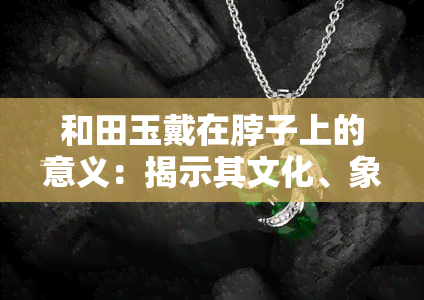 和田玉戴在脖子上的意义：揭示其文化、象征和美容效果，图片解析女生适用性