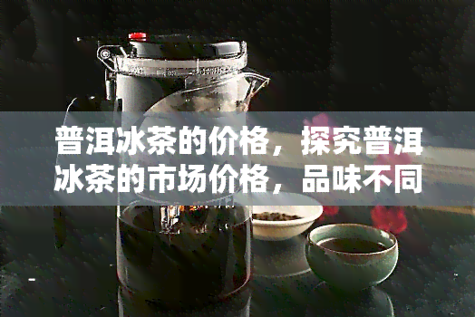 普洱冰茶的价格，探究普洱冰茶的市场价格，品味不同之间的差异