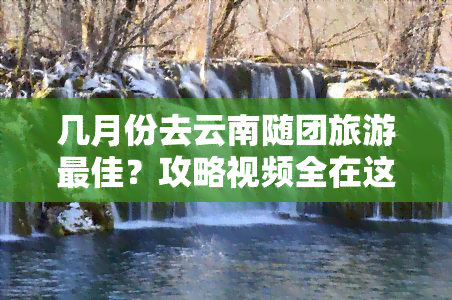 几月份去云南随团旅游更佳？攻略视频全在这里！