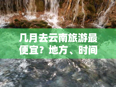 几月去云南旅游更便宜？地方、时间和费用全揭秘！