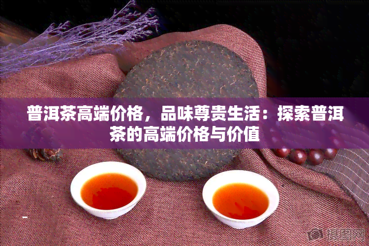 普洱茶高端价格，品味尊贵生活：探索普洱茶的高端价格与价值