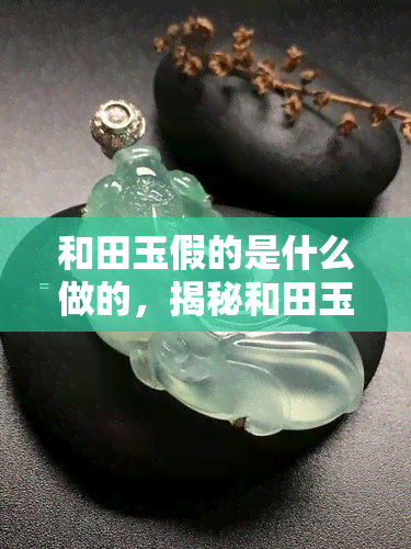 和田玉假的是什么做的，揭秘和田玉造假：它们究竟是用什么材料制作的？