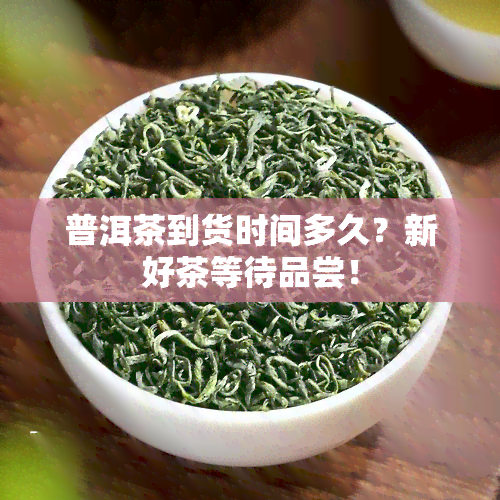 普洱茶到货时间多久？新好茶等待品尝！